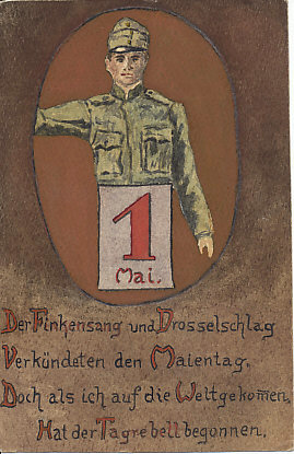 Hand painted color trench art card celebrating May Day. In an oval, an Austrian soldier behind a calendar page for 1 Mai. Below the oval, a poem:
Der Finkensang und Drosselschlag
Verkündeten den Maien Tag.
Doch als ich auf die Weltgekom[m]en,
Hat der Tag rebell begonnen.
(The 'm' in 'Weltgekomen' has a line over it that may be intended to indicate it should be repeated.)
The songs of the finch and thrush
Announced the May day.
But when I came into the world,
The day of rebellion started.
(translation John Shea)
Reverse:
1918-04-2? (?) postmark
K.u.k Sappeur-Zeugs Komp. Nr. 34
Imperial and Royal Sapper Ordnance Company Nr. 34
"Heil Gebürtstag" ?