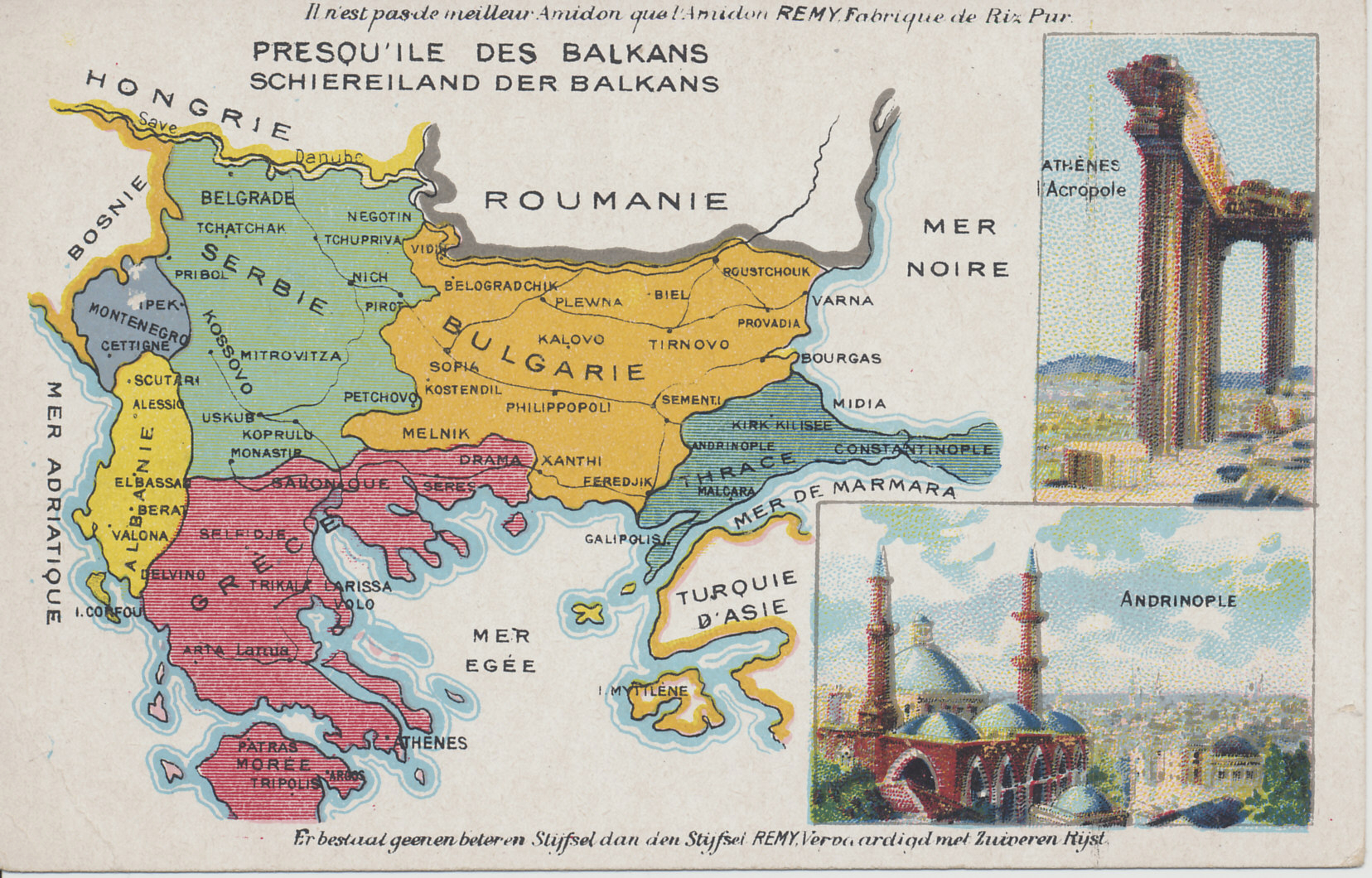 Advertising postcard map of the Balkans from the Amidon Starch company — Serbia, Montenegro, Bulgaria, Albania, Greece, and Turkey in Europe — with images of the Acropolis in Athens and Andrinople in Turkey. The map shows the region after the Second Balkan War.
Text:
Demandez L'Amidon REMY en paquets de 1, 1/2 et 1/4 kg.
Vraagt het stijfsel REMY in pakken van 1, 1/2 et 1/4 ko.
Ask for REMY Starch in packages of 1, 1/2, and 1/4 kg.
Text in French and Dutch:
Il n'est pas de meilleur Amidon que l'Amidon REMY, Fabrique de Riz Pur.
Er bestaat geenen beteren Stijfsel dan den Stijfsel REMY, Vervaardigd met Zuiveren Rijst.
(There is no better starch than Remy Starch, made of pure rice.)