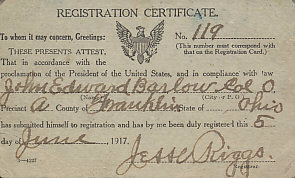 Registration Certificate — draft card — for John Edward Barlow of Columbus, Ohio. Both houses of Congress passed the Selective Service bill on May 16, 1917, and President Wilson signed it into law two days later. All men then eligible — that is, between the ages of 21 and 30, both inclusive — were required to register on June 5, 1917, as Barlow and ten million others did.
Text:
Registration Certificate
No. 119 (This number must correspond with that on the Registration Card.)
To whom it may concern, Greetings:
These presents attests, That in accordance with the Proclamation of the President of the United States, and in compliance with law John Edward Barlow Col O, Precinct A County of Franklin, State of Ohio has submitted himself to registration and has by me been duly registered this 5 day of June, 1917.
Jesse Riggs Registrar.