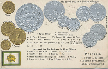 Embossed postcard of the flag and coins of Persia, with both nominal exchange rates and approximate trade values for major currencies including those of Germany, France, Great Britain, Austria Hungary, the Scandinavian Monetary Union, Russia, the Netherlands, and the United States.
Text:
Münzenkarte mit Nationalflagge
Persia
1 Toman à 10 Kran à 20 Schahi à 50 Deinars.
Der Deinar ist Rechnungseinheit.
Kurswert der Goldmünzen in Kran Silber
1 Toman to 10 Kran to 20 Schahi to 50 Deinars.
Coin card with national flag
The Deinar is the unit of account.
Market value of gold coins in silver Kran
Kurswert der Goldmünzen - Market value of gold coins
Andere Wertbezeichnungen - Other value designations
Reverse:
Postkarte. Carte postale. Correspondenzkarte. Cartolina postale. Postcard. Levelazö-lap. Briefkaart. Weltpostverein. Union postale universelle. (Universal Postal Union)