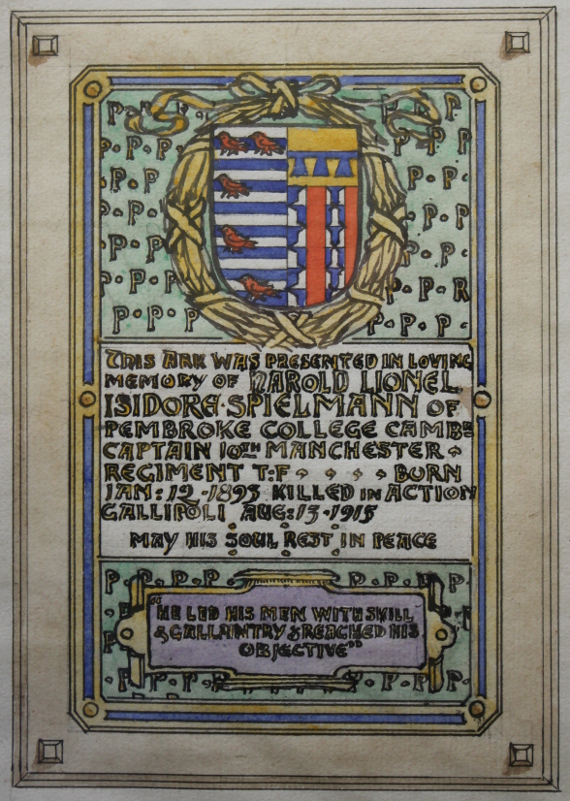 Design for a memorial in memory of Harold Lionel Isidore Spielmann of Pembroke College, Cambridge, a Captain in the 10th Manchester Regiment, who 'led his men with skill & gallantry & reached his objective.' He was killed in action at Helles on Gallipoli on August 13, 1915, and is buried there in the Pink Farm Cemetery. The upper portion of the design is the coat of arms of Pembroke College at Cambridge University on a field of 'P's for Pembroke College. Signed Nelson Dawson, Inv. et Fecit.
Text:
This Ark was presented in loving memory of Harold Lionel Isidore Spielmann of Pembroke College Camb Captain 10th Manchester Regiment T:F ... Born. Jan 12, 1893 killed in action Gallipoli Aug 13 1915 May his soul rest in peace.
"He led his men with skill & gallantry & reached his objective"
Nelson Dawson Inv. et Fecit.