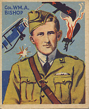 Canadian Billy Bishop, greatest ace of the British Empire with 72 victories. He was also the author of Winged Warfare in World War I.
Text:
Col. Wm. A. Bishop
Reverse:
No. 26
Col. William A. Bishop
Canadian born, the gallant Colonel Bishop is the ranking British ace with seventy-two victories. Brave and skillful, he had supreme confidence in himself and his lucky star. He enjoyed lone-handed encounters, and early one morning he alone hung over an enemy aerodrome fifteen miles inside the German lines. One by one three planes came to attack him. After blasting them to the ground, he streaked home to breakfast.
This is a series of 48 cards
Sky Birds
National Chicle Company
Cambridge, Mass., U.S.A.
Makers of Quality Chewing Gum
Copr. 1934