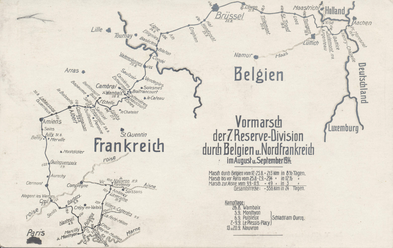 The advance of the 7th Reserve Division, part of the 4th Reserve Corps and of von Kluck's First Army, from Germany thru Belgium and northern France in August and September 1914, showing von Kluck's turn to the southeast away from Paris and exposure of his right flank to the French counterattack from the city. The 7th Division played a part in the Battles of the Marne and the Ourcq. The Division suffered heavily on September 6 and 7.
Text:
Vormarsch der 7. Reserve-Division durch Belgien u. Nordfrankreich im August u. September 1914.
Marsch durch Belgien vom 17-25.8 = 213 klm. in 8 1/2 Tagen.
Marsch bis vor Paris vom 25.8-7.9 = 294 klm. in 12 1/2 Tagen.
Marsch zur Aisne vom 9.9-11.9 = 49 klm. in 3 Tagen
Gesamtstrecke = 556 klm. in 24 Tagen.

Kampftage:
26.8 Wambaix
5.9 Monthyon
6.9 Puisieux
7-9.9 Le Plessis-Placy
13. u. 20.9 Nouvron
Advance of the 7th Reserve Division through Belgium and northern France in August and September 1914.
Through Belgium from August 17-25 = 213 klm. in 8 1/2 days.
Before marching to Paris from August 25 to September 7 = 294 klm. in 12 1/2 days.
March to the Aisne from September 9-11 = 49 klm. in 3 days
Total distance = 556 klm. in 24 days.

Battle Days:
August 26 Wambaix
September 5 Monthyon
September 6 Puisieux
September 7-9 Le Plessis-Placy
September 13 and 20 Nouvron
Reverse:
Zur Veröffentlichung freigegeben
For immediate release
