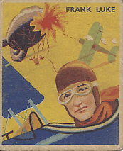 Frank Luke, the Balloon Buster, on a 1933 National Chicle Chewing Gum card, Sky Birds Series Number 12 of 48.
Text:
Frank Luke
Reverse:
No. 12
Frank Luke
Hot bullets from a German Spandaus, roaring "Archie" shells held no terrors for Frank Luke, the Balloon Buster. To shoot down a balloon in a roar of flames was his one desire. On September 29th, 1918, he went out after three German "sausages" as the balloons were called. Observers saw the three go up in flames and smoke, but Luke was downed behind the German lines. Before being killed he took the lives of six of the enemy with his pistol.
This is a series of 48 cards
Sky Birds
National Chicle Company
Cambridge, Mass., U.S.A.
Makers of Quality Chewing Gum
Copr. 1933