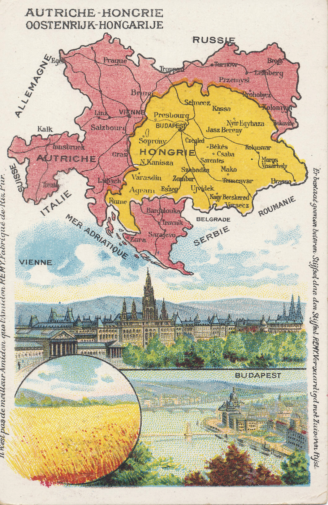Advertising postcard map of Austria-Hungary from the Amidon Starch Company with images of Vienna, Budapest, and a wheat field.
Text in French and Dutch:
Demandez L'Amidon REMY en paquets de 1, 1/2 et 1/4 kg.
Vraagt het stijfsel REMY in pakken van 1, 1/2 et 1/4 ko.
Ask for REMY Starch in packages of 1, 1/2, and 1/4 kg.
Il n'est pas de meilleur Amidon que l'Amidon REMY, Fabrique de Riz Pur.
Er bestaat geenen beteren Stijfsel dan den Stijfsel REMY, Vervaardigd met Zuiveren Rijst.
There is no better starch than Remy Starch, made of pure rice.